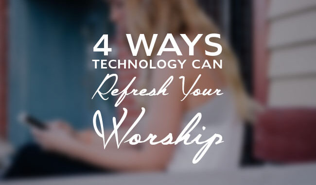 4 Ways Technology Can Refresh Your Worship